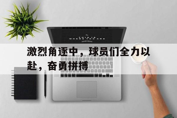 包含激烈角逐中,球员们全力以赴,奋勇拼搏的词条