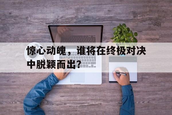 惊心动魄，谁将在终极对决中脱颖而出？的简单介绍