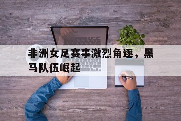 非洲女足赛事激烈角逐，黑马队伍崛起